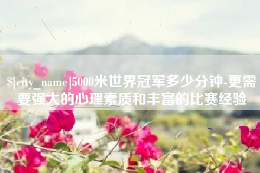 福建5000米世界冠军多少分钟-更需要强大的心理素质和丰富的比赛经验