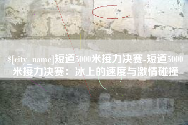 福建短道5000米接力决赛-短道5000米接力决赛：冰上的速度与激情碰撞