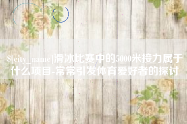 福建滑冰比赛中的5000米接力属于什么项目-常常引发体育爱好者的探讨