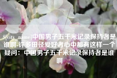 福建中国男子五千米记录保持者是谁啊-许多田径爱好者心中都有这样一个疑问：中国男子五千米记录保持者是谁啊