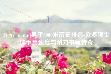 福建男子5000米历史排名-众多顶尖选手用速度与耐力书写传奇